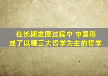 在长期发展过程中 中国形成了以哪三大哲学为主的哲学